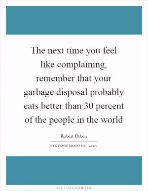 The next time you feel like complaining, remember that your garbage disposal probably eats better than 30 percent of the people in the world Picture Quote #1