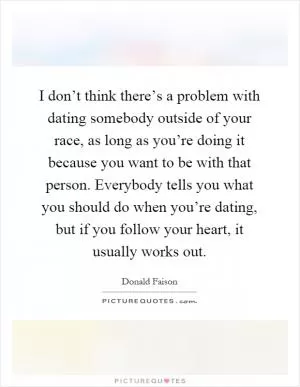 I don’t think there’s a problem with dating somebody outside of your race, as long as you’re doing it because you want to be with that person. Everybody tells you what you should do when you’re dating, but if you follow your heart, it usually works out Picture Quote #1