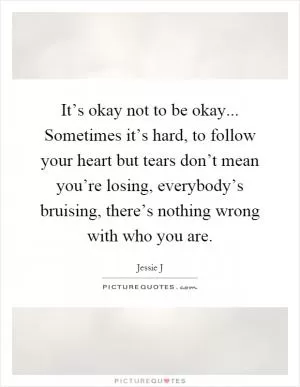 It’s okay not to be okay... Sometimes it’s hard, to follow your heart but tears don’t mean you’re losing, everybody’s bruising, there’s nothing wrong with who you are Picture Quote #1