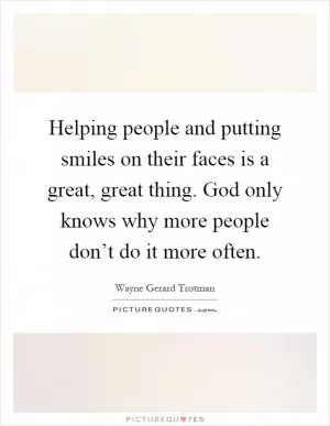 Helping people and putting smiles on their faces is a great, great thing. God only knows why more people don’t do it more often Picture Quote #1