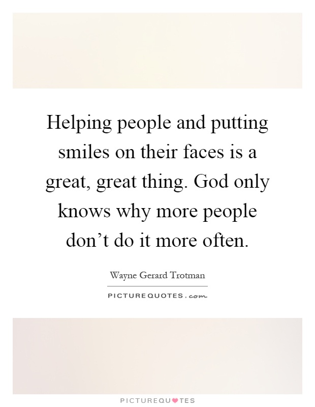 Helping people and putting smiles on their faces is a great, great thing. God only knows why more people don't do it more often Picture Quote #1