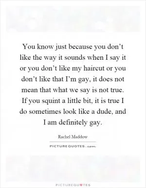 You know just because you don’t like the way it sounds when I say it or you don’t like my haircut or you don’t like that I’m gay, it does not mean that what we say is not true. If you squint a little bit, it is true I do sometimes look like a dude, and I am definitely gay Picture Quote #1