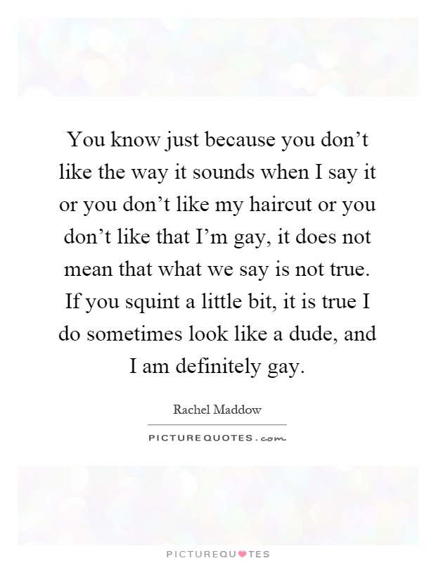 You know just because you don't like the way it sounds when I say it or you don't like my haircut or you don't like that I'm gay, it does not mean that what we say is not true. If you squint a little bit, it is true I do sometimes look like a dude, and I am definitely gay Picture Quote #1