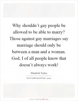 Why shouldn’t gay people be allowed to be able to marry? Those against gay marriages say marriage should only be between a man and a woman. God, I of all people know that doesn’t always work! Picture Quote #1