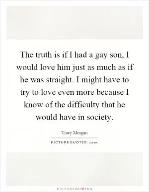 The truth is if I had a gay son, I would love him just as much as if he was straight. I might have to try to love even more because I know of the difficulty that he would have in society Picture Quote #1