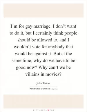 I’m for gay marriage. I don’t want to do it, but I certainly think people should be allowed to, and I wouldn’t vote for anybody that would be against it. But at the same time, why do we have to be good now? Why can’t we be villains in movies? Picture Quote #1