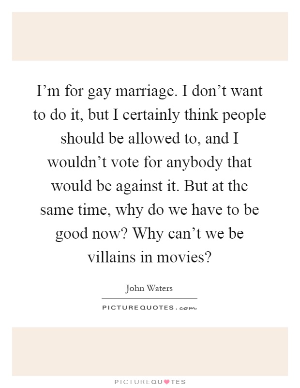 I'm for gay marriage. I don't want to do it, but I certainly think people should be allowed to, and I wouldn't vote for anybody that would be against it. But at the same time, why do we have to be good now? Why can't we be villains in movies? Picture Quote #1