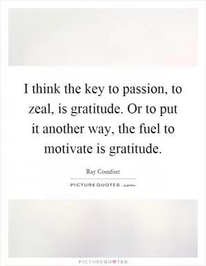 I think the key to passion, to zeal, is gratitude. Or to put it another way, the fuel to motivate is gratitude Picture Quote #1