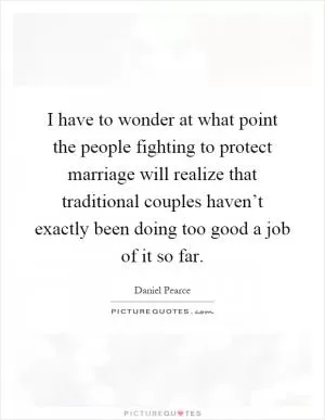 I have to wonder at what point the people fighting to protect marriage will realize that traditional couples haven’t exactly been doing too good a job of it so far Picture Quote #1