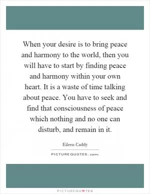 When your desire is to bring peace and harmony to the world, then you will have to start by finding peace and harmony within your own heart. It is a waste of time talking about peace. You have to seek and find that consciousness of peace which nothing and no one can disturb, and remain in it Picture Quote #1