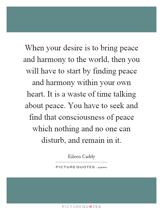 When your desire is to bring peace and harmony to the world, then you will have to start by finding peace and harmony within your own heart. It is a waste of time talking about peace. You have to seek and find that consciousness of peace which nothing and no one can disturb, and remain in it Picture Quote #1