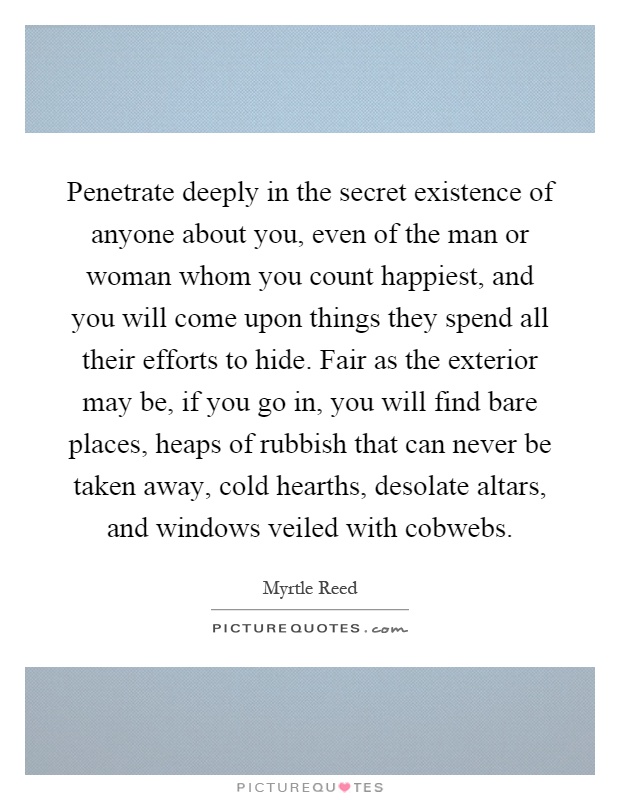 Penetrate deeply in the secret existence of anyone about you, even of the man or woman whom you count happiest, and you will come upon things they spend all their efforts to hide. Fair as the exterior may be, if you go in, you will find bare places, heaps of rubbish that can never be taken away, cold hearths, desolate altars, and windows veiled with cobwebs Picture Quote #1