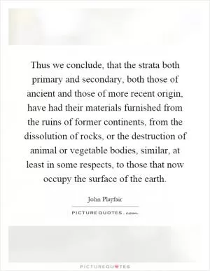 Thus we conclude, that the strata both primary and secondary, both those of ancient and those of more recent origin, have had their materials furnished from the ruins of former continents, from the dissolution of rocks, or the destruction of animal or vegetable bodies, similar, at least in some respects, to those that now occupy the surface of the earth Picture Quote #1