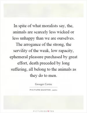 In spite of what moralists say, the, animals are scarcely less wicked or less unhappy than we are ourselves. The arrogance of the strong, the servility of the weak, low rapacity, ephemeral pleasure purchased by great effort, death preceded by long suffering, all belong to the animals as they do to men Picture Quote #1