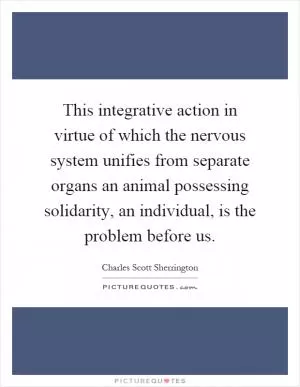 This integrative action in virtue of which the nervous system unifies from separate organs an animal possessing solidarity, an individual, is the problem before us Picture Quote #1
