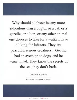 Why should a lobster be any more ridiculous than a dog?... or a cat, or a gazelle, or a lion, or any other animal one chooses to take for a walk? I have a liking for lobsters. They are peaceful, serious creatures... Goethe had an aversion to dogs, and he wasn’t mad. They know the secrets of the sea, they don’t bark Picture Quote #1