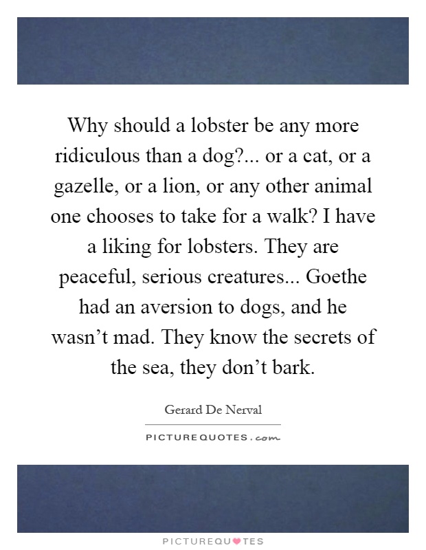 Why should a lobster be any more ridiculous than a dog?... or a cat, or a gazelle, or a lion, or any other animal one chooses to take for a walk? I have a liking for lobsters. They are peaceful, serious creatures... Goethe had an aversion to dogs, and he wasn't mad. They know the secrets of the sea, they don't bark Picture Quote #1