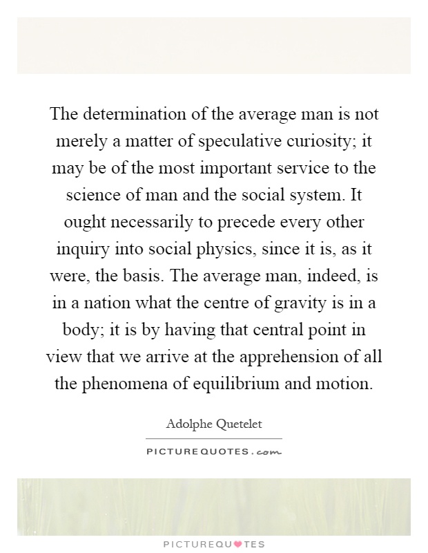 The determination of the average man is not merely a matter of speculative curiosity; it may be of the most important service to the science of man and the social system. It ought necessarily to precede every other inquiry into social physics, since it is, as it were, the basis. The average man, indeed, is in a nation what the centre of gravity is in a body; it is by having that central point in view that we arrive at the apprehension of all the phenomena of equilibrium and motion Picture Quote #1
