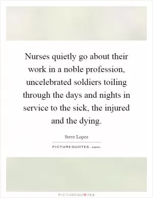 Nurses quietly go about their work in a noble profession, uncelebrated soldiers toiling through the days and nights in service to the sick, the injured and the dying Picture Quote #1