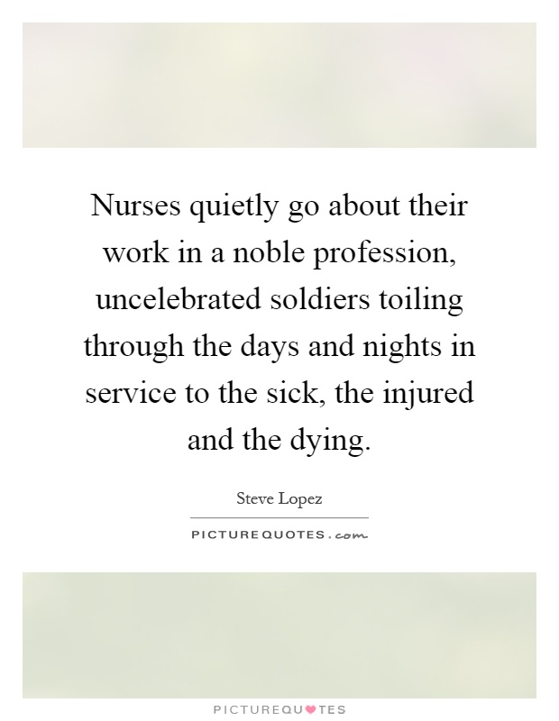 Nurses quietly go about their work in a noble profession, uncelebrated soldiers toiling through the days and nights in service to the sick, the injured and the dying Picture Quote #1