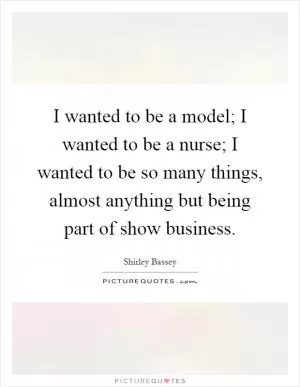 I wanted to be a model; I wanted to be a nurse; I wanted to be so many things, almost anything but being part of show business Picture Quote #1