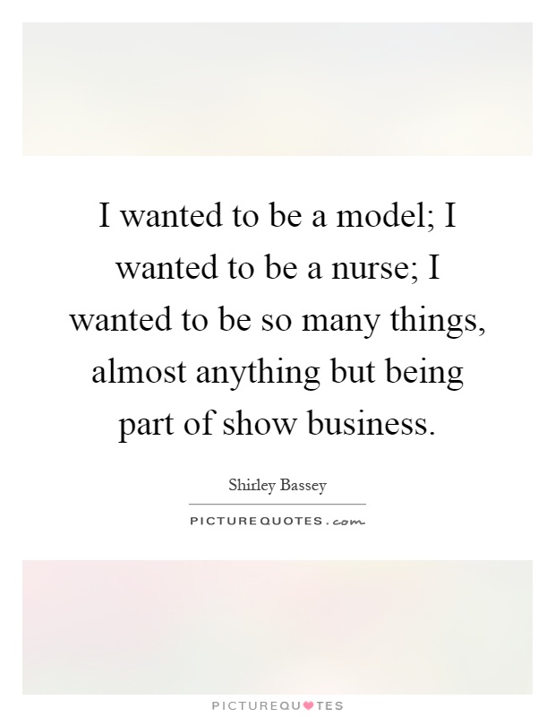 I wanted to be a model; I wanted to be a nurse; I wanted to be so many things, almost anything but being part of show business Picture Quote #1