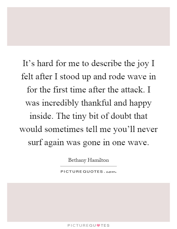 It's hard for me to describe the joy I felt after I stood up and rode wave in for the first time after the attack. I was incredibly thankful and happy inside. The tiny bit of doubt that would sometimes tell me you'll never surf again was gone in one wave Picture Quote #1