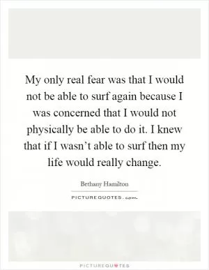 My only real fear was that I would not be able to surf again because I was concerned that I would not physically be able to do it. I knew that if I wasn’t able to surf then my life would really change Picture Quote #1