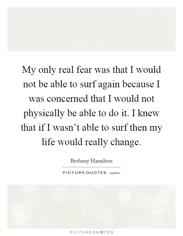 My only real fear was that I would not be able to surf again because I was concerned that I would not physically be able to do it. I knew that if I wasn't able to surf then my life would really change Picture Quote #1