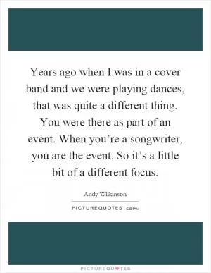 Years ago when I was in a cover band and we were playing dances, that was quite a different thing. You were there as part of an event. When you’re a songwriter, you are the event. So it’s a little bit of a different focus Picture Quote #1