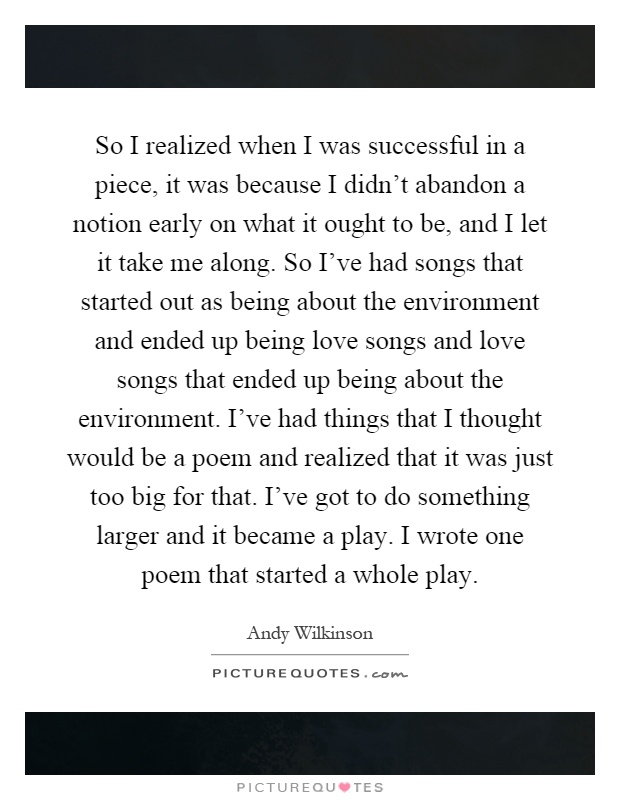 So I realized when I was successful in a piece, it was because I didn't abandon a notion early on what it ought to be, and I let it take me along. So I've had songs that started out as being about the environment and ended up being love songs and love songs that ended up being about the environment. I've had things that I thought would be a poem and realized that it was just too big for that. I've got to do something larger and it became a play. I wrote one poem that started a whole play Picture Quote #1