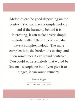 Melodies can be good depending on the context. You can have a simple melody, and if the harmony behind it is interesting, it can make a very simple melody really different. You can also have a complex melody. The more complex it is, the harder it is to sing, and then sometimes it can sound contrived. You could write a melody that would be fine on a saxophone but if you give it to a singer, it can sound raunchy Picture Quote #1