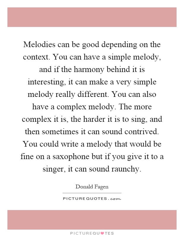 Melodies can be good depending on the context. You can have a simple melody, and if the harmony behind it is interesting, it can make a very simple melody really different. You can also have a complex melody. The more complex it is, the harder it is to sing, and then sometimes it can sound contrived. You could write a melody that would be fine on a saxophone but if you give it to a singer, it can sound raunchy Picture Quote #1