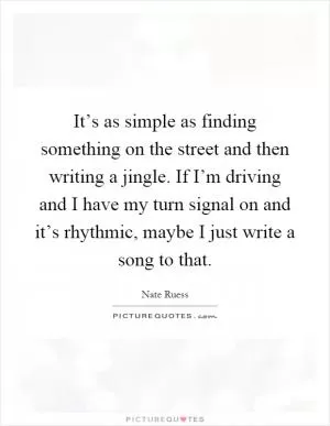 It’s as simple as finding something on the street and then writing a jingle. If I’m driving and I have my turn signal on and it’s rhythmic, maybe I just write a song to that Picture Quote #1