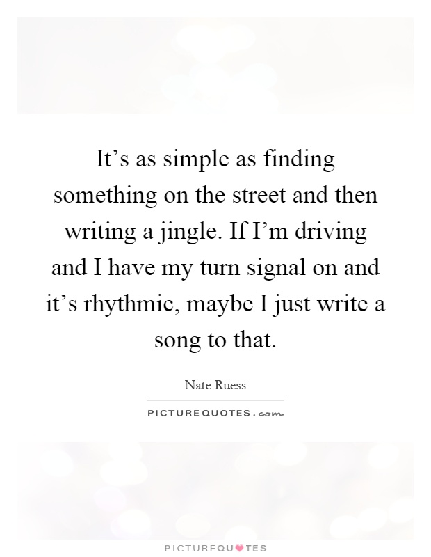 It's as simple as finding something on the street and then writing a jingle. If I'm driving and I have my turn signal on and it's rhythmic, maybe I just write a song to that Picture Quote #1