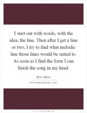 I start out with words, with the idea, the line. Then after I get a line or two, I try to find what melodic line those lines would be suited to. As soon as I find the form I can finish the song in my head Picture Quote #1