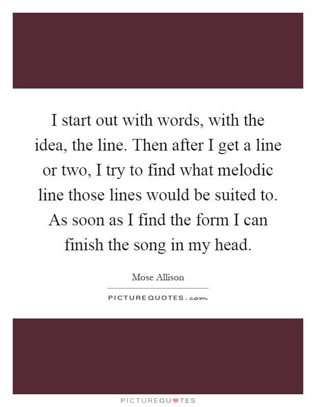 I start out with words, with the idea, the line. Then after I get a line or two, I try to find what melodic line those lines would be suited to. As soon as I find the form I can finish the song in my head Picture Quote #1