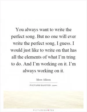 You always want to write the perfect song. But no one will ever write the perfect song, I guess. I would just like to write on that has all the elements of what I’m tring to do. And I’m working on it. I’m always working on it Picture Quote #1