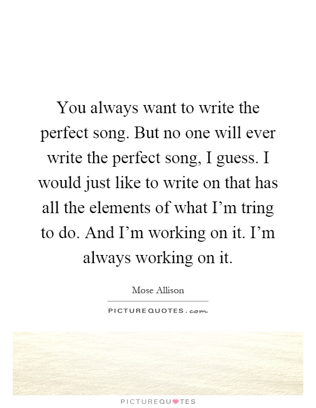 You always want to write the perfect song. But no one will ever write the perfect song, I guess. I would just like to write on that has all the elements of what I'm tring to do. And I'm working on it. I'm always working on it Picture Quote #1
