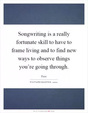 Songwriting is a really fortunate skill to have to frame living and to find new ways to observe things you’re going through Picture Quote #1
