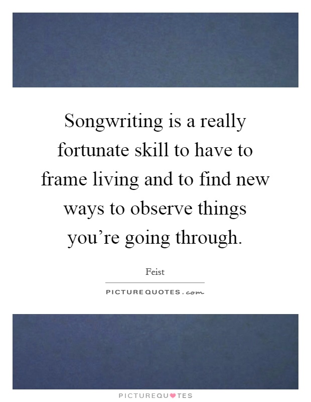Songwriting is a really fortunate skill to have to frame living and to find new ways to observe things you're going through Picture Quote #1