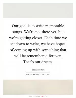 Our goal is to write memorable songs. We’re not there yet, but we’re getting closer. Each time we sit down to write, we have hopes of coming up with something that will be remembered forever. That’s our dream Picture Quote #1