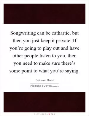 Songwriting can be cathartic, but then you just keep it private. If you’re going to play out and have other people listen to you, then you need to make sure there’s some point to what you’re saying Picture Quote #1