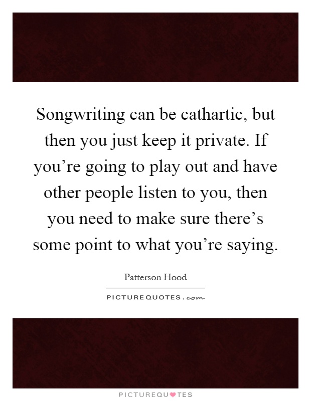 Songwriting can be cathartic, but then you just keep it private. If you're going to play out and have other people listen to you, then you need to make sure there's some point to what you're saying Picture Quote #1