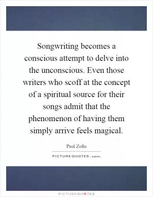 Songwriting becomes a conscious attempt to delve into the unconscious. Even those writers who scoff at the concept of a spiritual source for their songs admit that the phenomenon of having them simply arrive feels magical Picture Quote #1