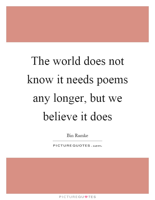 The world does not know it needs poems any longer, but we believe it does Picture Quote #1