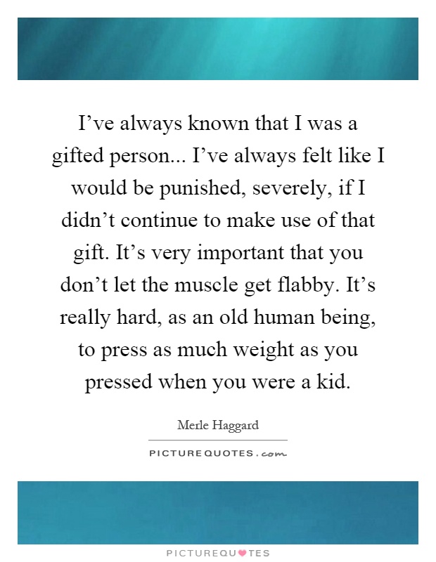 I've always known that I was a gifted person... I've always felt like I would be punished, severely, if I didn't continue to make use of that gift. It's very important that you don't let the muscle get flabby. It's really hard, as an old human being, to press as much weight as you pressed when you were a kid Picture Quote #1