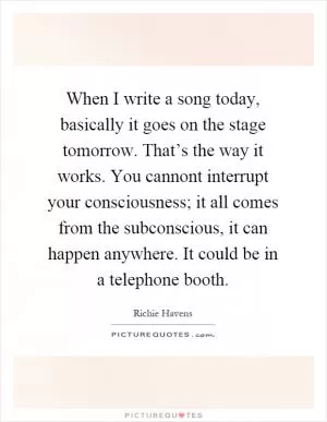 When I write a song today, basically it goes on the stage tomorrow. That’s the way it works. You cannont interrupt your consciousness; it all comes from the subconscious, it can happen anywhere. It could be in a telephone booth Picture Quote #1
