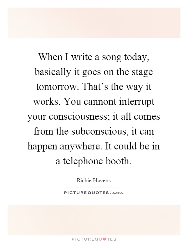 When I write a song today, basically it goes on the stage tomorrow. That's the way it works. You cannont interrupt your consciousness; it all comes from the subconscious, it can happen anywhere. It could be in a telephone booth Picture Quote #1
