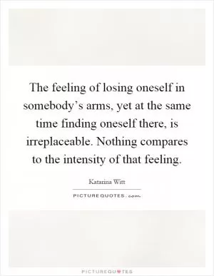 The feeling of losing oneself in somebody’s arms, yet at the same time finding oneself there, is irreplaceable. Nothing compares to the intensity of that feeling Picture Quote #1